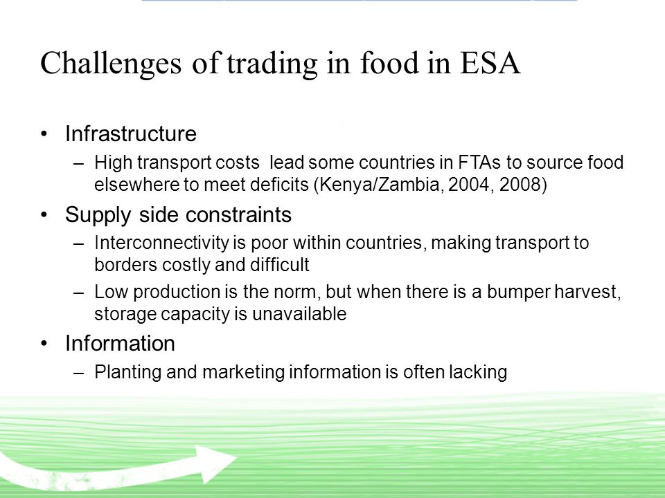Challenges of trading in food in ESA Infrastructure –High transport costs lead some countries in FTAs to source food elsewhere to meet deficits (Kenya/Zambia, 2004, 2008) Supply side constraints –Interconnectivity is poor within countries, making transport to borders costly and difficult –Low production is the norm, but when there is a bumper harvest, storage capacity is unavailable Information –Planting and marketing information is often lacking