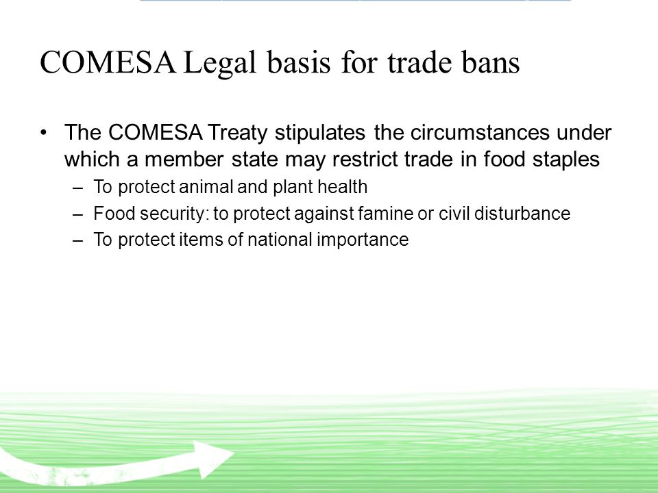 COMESA Legal basis for trade bans The COMESA Treaty stipulates the circumstances under which a member state may restrict trade in food staples –To protect animal and plant health –Food security: to protect against famine or civil disturbance –To protect items of national importance