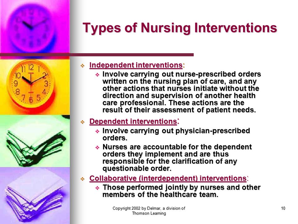 Copyright 2002 by Delmar, a division of Thomson Learning 10 Types of Nursing Interventions  Independent interventions:  Involve carrying out nurse-prescribed orders written on the nursing plan of care, and any other actions that nurses initiate without the direction and supervision of another health care professional.