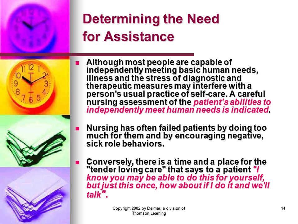 Copyright 2002 by Delmar, a division of Thomson Learning 14 Determining the Need for Assistance Although most people are capable of independently meeting basic human needs, illness and the stress of diagnostic and therapeutic measures may interfere with a person s usual practice of self-care.