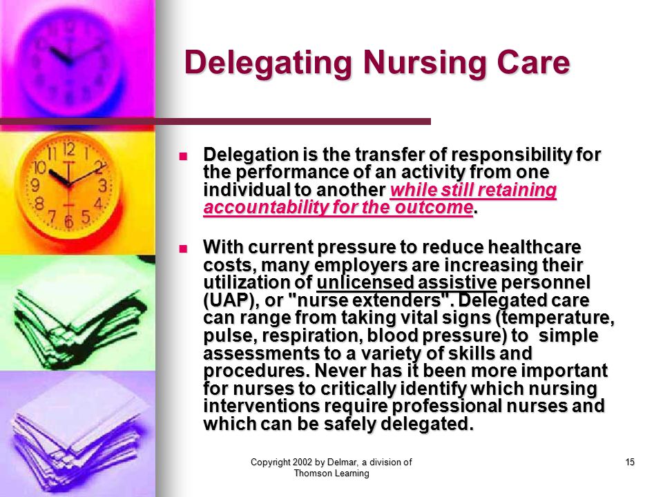 Copyright 2002 by Delmar, a division of Thomson Learning 15 Delegating Nursing Care Delegation is the transfer of responsibility for the performance of an activity from one individual to another while still retaining accountability for the outcome.