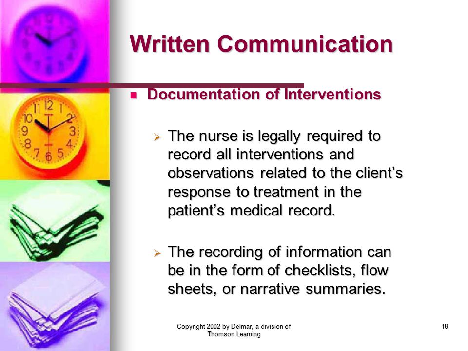 Copyright 2002 by Delmar, a division of Thomson Learning 18 Written Communication Documentation of Interventions Documentation of Interventions  The nurse is legally required to record all interventions and observations related to the client’s response to treatment in the patient’s medical record.