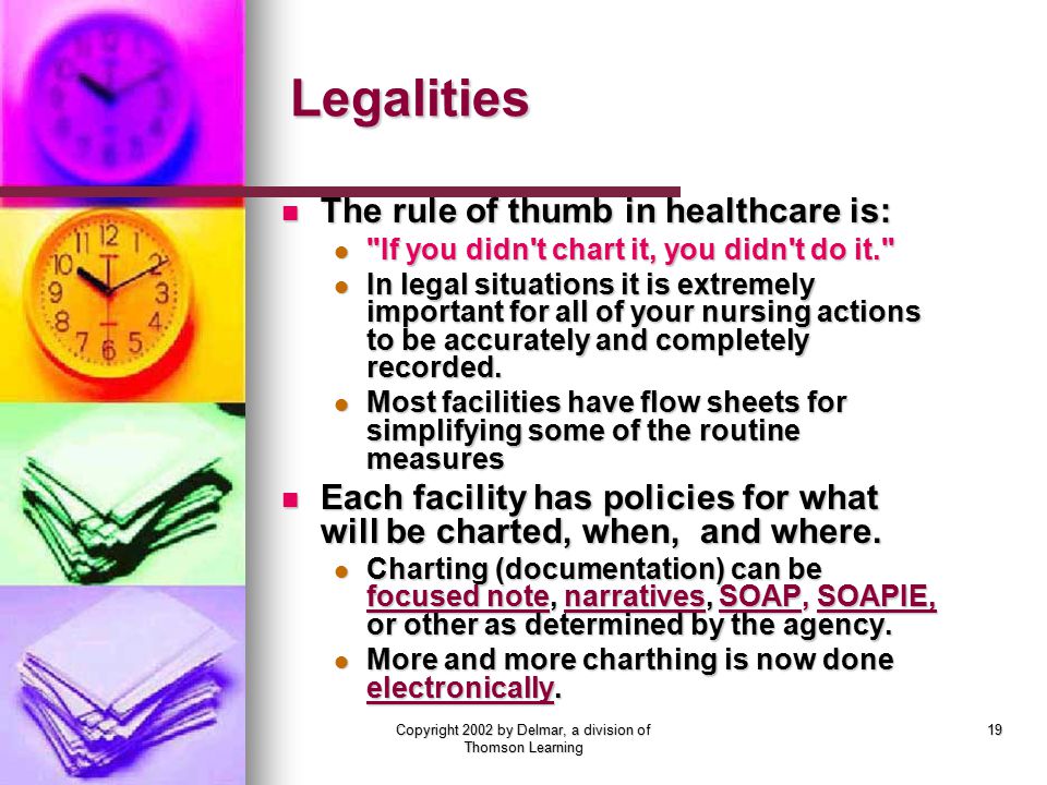 Copyright 2002 by Delmar, a division of Thomson Learning 19 Legalities The rule of thumb in healthcare is: The rule of thumb in healthcare is: If you didn t chart it, you didn t do it. If you didn t chart it, you didn t do it. In legal situations it is extremely important for all of your nursing actions to be accurately and completely recorded.