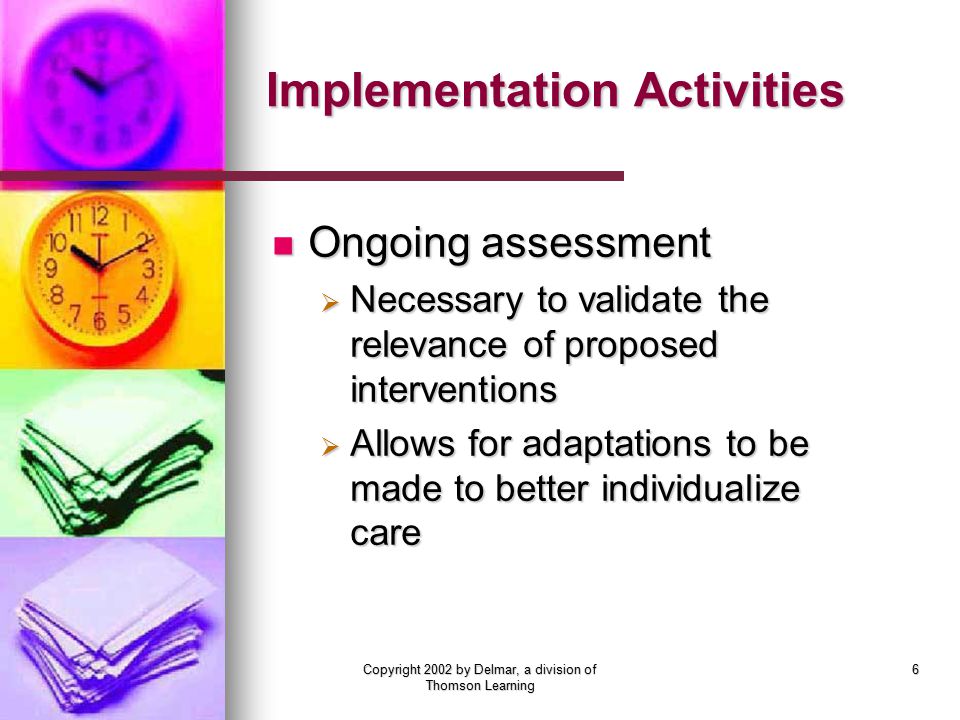 Copyright 2002 by Delmar, a division of Thomson Learning 6 Implementation Activities Ongoing assessment Ongoing assessment  Necessary to validate the relevance of proposed interventions  Allows for adaptations to be made to better individualize care