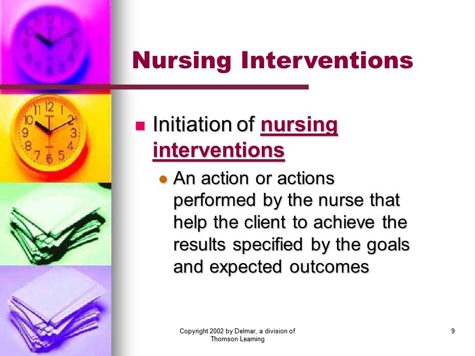 Copyright 2002 by Delmar, a division of Thomson Learning 9 Initiation of nursing interventions Initiation of nursing interventions An action or actions performed by the nurse that help the client to achieve the results specified by the goals and expected outcomes An action or actions performed by the nurse that help the client to achieve the results specified by the goals and expected outcomes Nursing Interventions