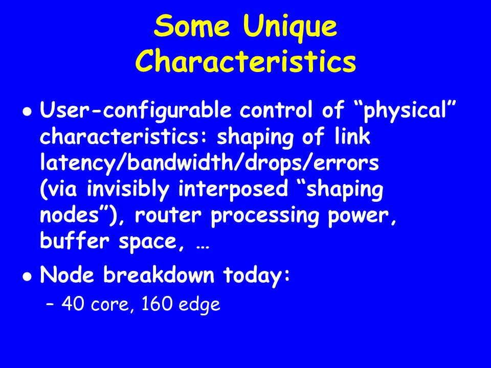 Some Unique Characteristics User-configurable control of physical characteristics: shaping of link latency/bandwidth/drops/errors (via invisibly interposed shaping nodes ), router processing power, buffer space, … Node breakdown today: –40 core, 160 edge