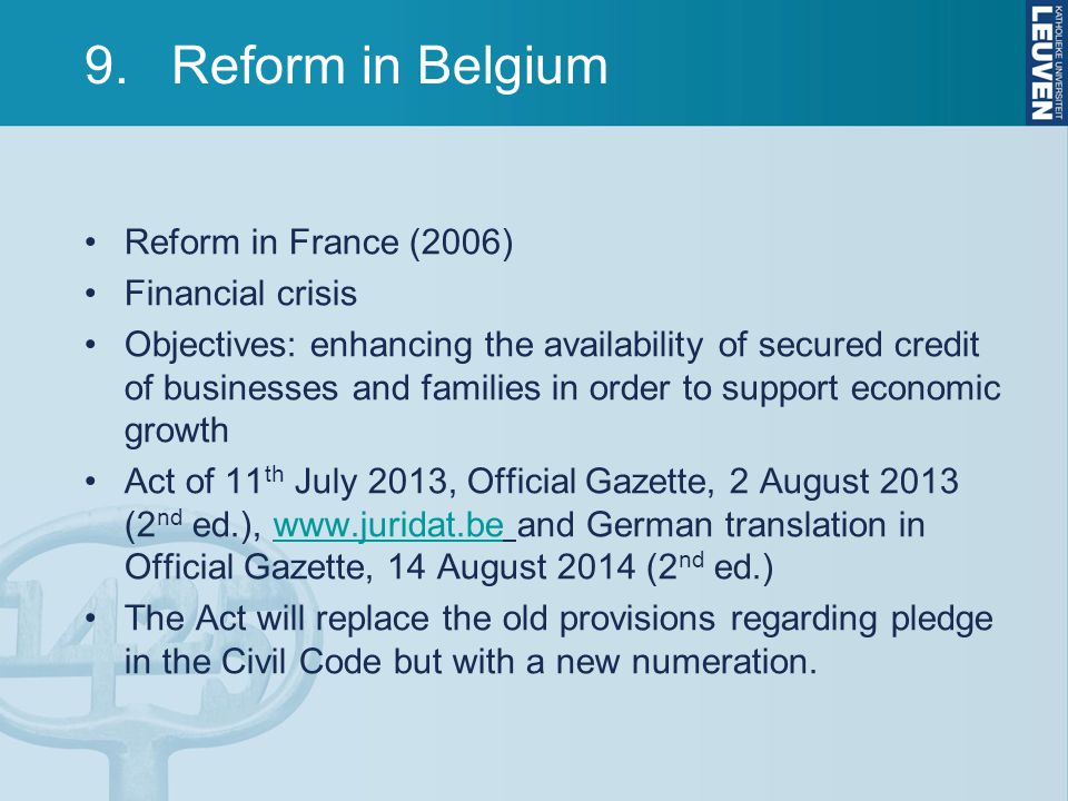 9.Reform in Belgium Reform in France (2006) Financial crisis Objectives: enhancing the availability of secured credit of businesses and families in order to support economic growth Act of 11 th July 2013, Official Gazette, 2 August 2013 (2 nd ed.),   and German translation in Official Gazette, 14 August 2014 (2 nd ed.)  The Act will replace the old provisions regarding pledge in the Civil Code but with a new numeration.