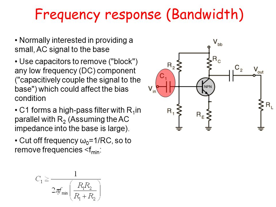 Frequency response (Bandwidth) Normally interested in providing a small, AC signal to the base Use capacitors to remove ( block ) any low frequency (DC) component ( capacitively couple the signal to the base ) which could affect the bias condition C1 forms a high-pass filter with R 1 in parallel with R 2 (Assuming the AC impedance into the base is large).