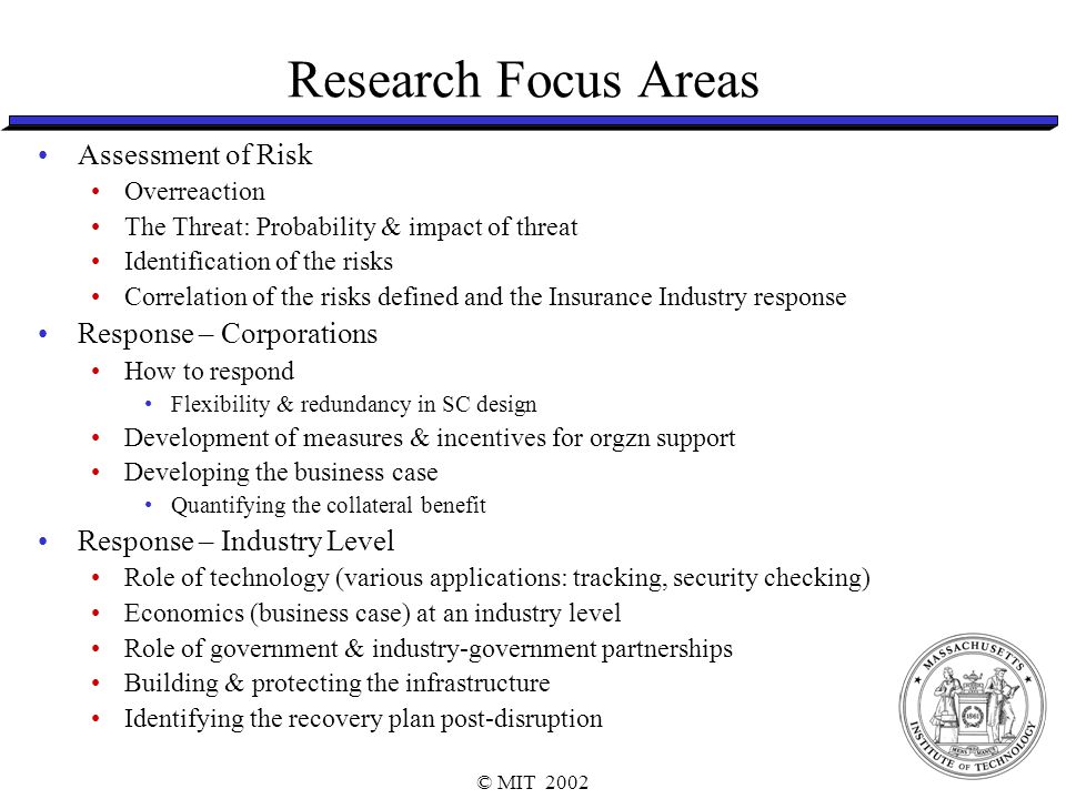 © MIT 2002 Research Focus Areas Assessment of Risk Overreaction The Threat: Probability & impact of threat Identification of the risks Correlation of the risks defined and the Insurance Industry response Response – Corporations How to respond Flexibility & redundancy in SC design Development of measures & incentives for orgzn support Developing the business case Quantifying the collateral benefit Response – Industry Level Role of technology (various applications: tracking, security checking) Economics (business case) at an industry level Role of government & industry-government partnerships Building & protecting the infrastructure Identifying the recovery plan post-disruption