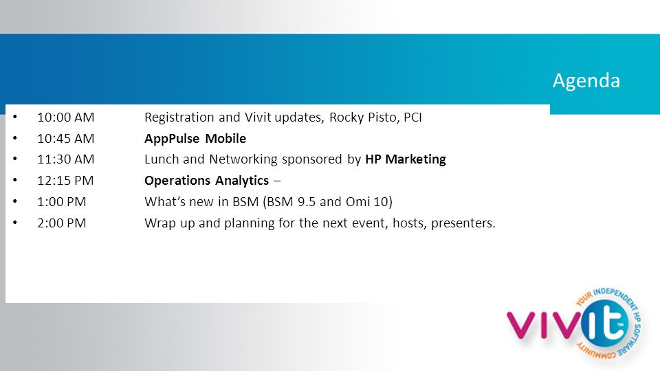 Agenda 10:00 AM Registration and Vivit updates, Rocky Pisto, PCI 10:45 AMAppPulse Mobile 11:30 AM Lunch and Networking sponsored by HP Marketing 12:15 PM Operations Analytics – 1:00 PM What’s new in BSM (BSM 9.5 and Omi 10) 2:00 PMWrap up and planning for the next event, hosts, presenters.