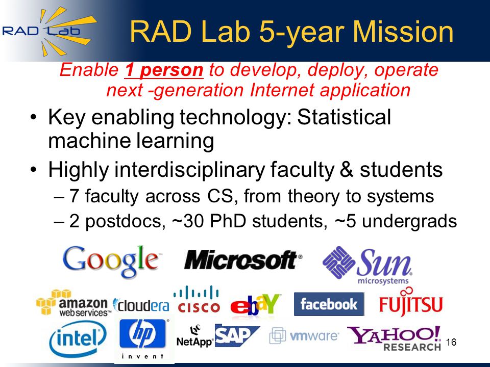 RAD Lab 5-year Mission Enable 1 person to develop, deploy, operate next -generation Internet application Key enabling technology: Statistical machine learning Highly interdisciplinary faculty & students –7 faculty across CS, from theory to systems –2 postdocs, ~30 PhD students, ~5 undergrads 16