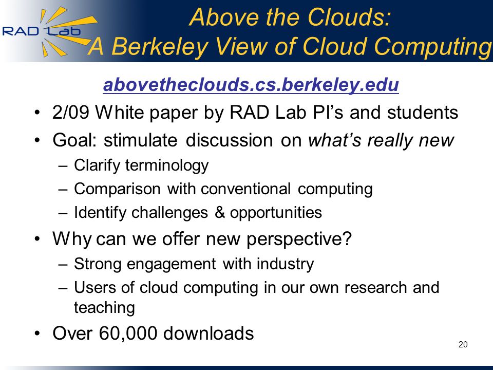 Above the Clouds: A Berkeley View of Cloud Computing abovetheclouds.cs.berkeley.edu 2/09 White paper by RAD Lab PI’s and students Goal: stimulate discussion on what’s really new –Clarify terminology –Comparison with conventional computing –Identify challenges & opportunities Why can we offer new perspective.