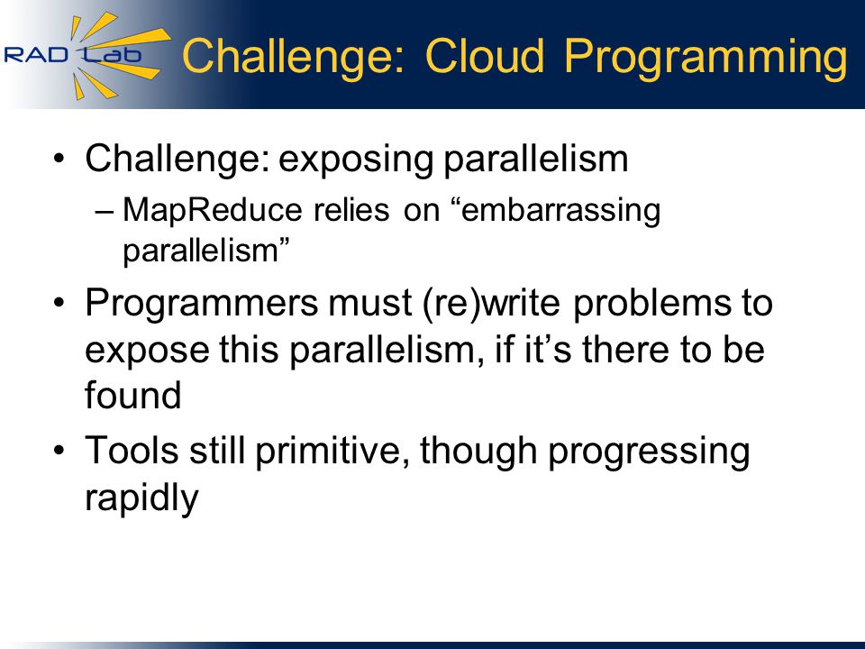Challenge: Cloud Programming Challenge: exposing parallelism –MapReduce relies on embarrassing parallelism Programmers must (re)write problems to expose this parallelism, if it’s there to be found Tools still primitive, though progressing rapidly