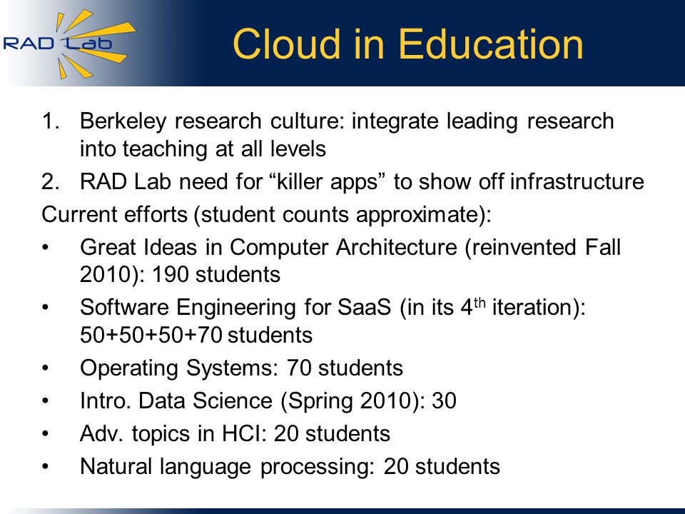 Cloud in Education 1.Berkeley research culture: integrate leading research into teaching at all levels 2.RAD Lab need for killer apps to show off infrastructure Current efforts (student counts approximate): Great Ideas in Computer Architecture (reinvented Fall 2010): 190 students Software Engineering for SaaS (in its 4 th iteration): students Operating Systems: 70 students Intro.