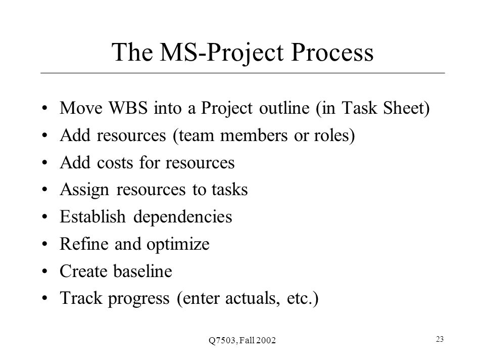 Q7503, Fall The MS-Project Process Move WBS into a Project outline (in Task Sheet) Add resources (team members or roles) Add costs for resources Assign resources to tasks Establish dependencies Refine and optimize Create baseline Track progress (enter actuals, etc.)