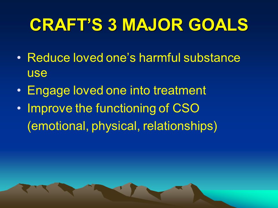 CRAFT’S 3 MAJOR GOALS Reduce loved one’s harmful substance use Engage loved one into treatment Improve the functioning of CSO (emotional, physical, relationships)