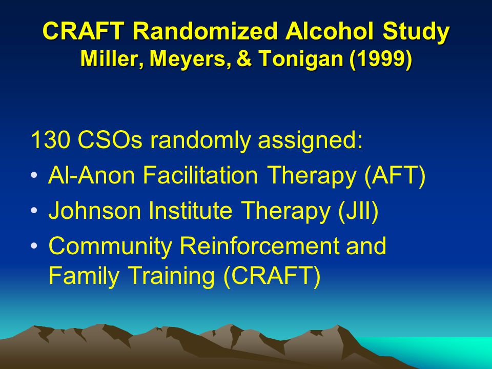 CRAFT Randomized Alcohol Study Miller, Meyers, & Tonigan (1999) 130 CSOs randomly assigned: Al-Anon Facilitation Therapy (AFT) Johnson Institute Therapy (JII) Community Reinforcement and Family Training (CRAFT)