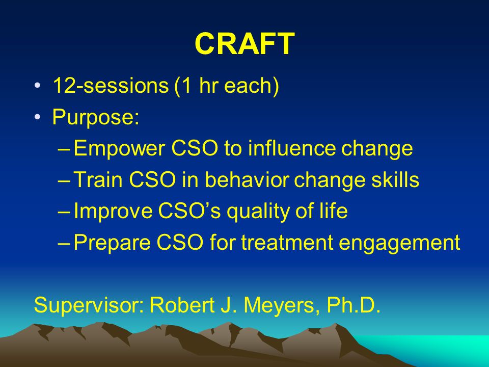 CRAFT 12-sessions (1 hr each) Purpose: –Empower CSO to influence change –Train CSO in behavior change skills –Improve CSO’s quality of life –Prepare CSO for treatment engagement Supervisor: Robert J.