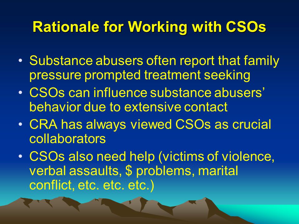 Rationale for Working with CSOs Substance abusers often report that family pressure prompted treatment seeking CSOs can influence substance abusers’ behavior due to extensive contact CRA has always viewed CSOs as crucial collaborators CSOs also need help (victims of violence, verbal assaults, $ problems, marital conflict, etc.