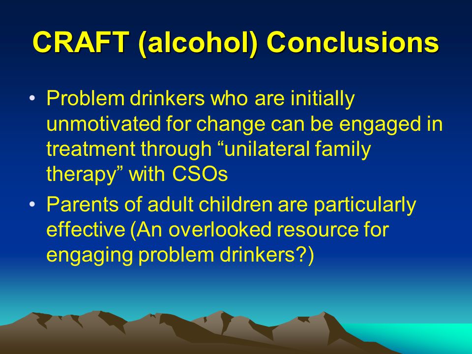 CRAFT (alcohol) Conclusions Problem drinkers who are initially unmotivated for change can be engaged in treatment through unilateral family therapy with CSOs Parents of adult children are particularly effective (An overlooked resource for engaging problem drinkers )
