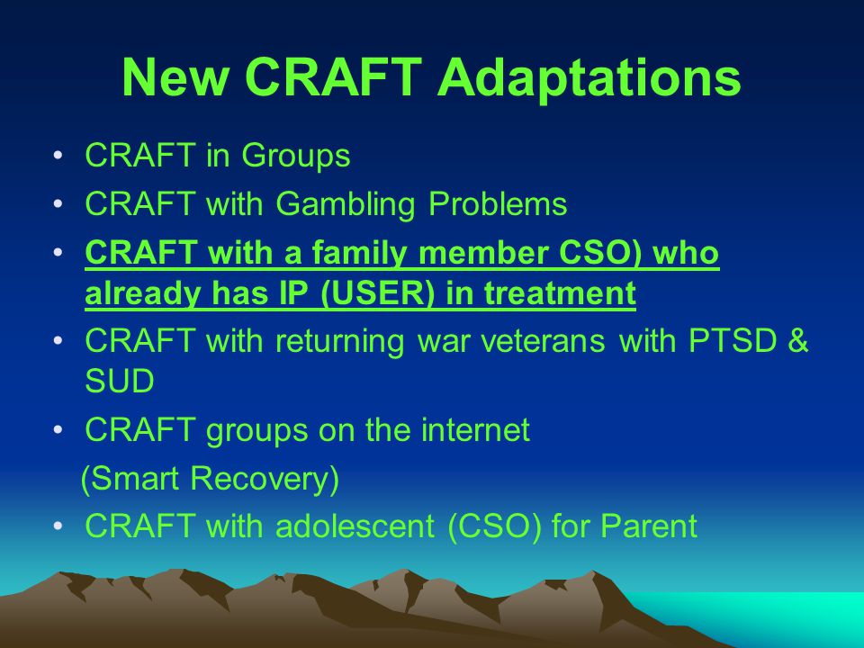 New CRAFT Adaptations CRAFT in Groups CRAFT with Gambling Problems CRAFT with a family member CSO) who already has IP (USER) in treatment CRAFT with returning war veterans with PTSD & SUD CRAFT groups on the internet (Smart Recovery) CRAFT with adolescent (CSO) for Parent