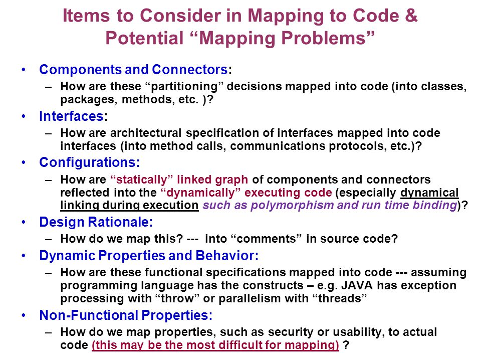 Items to Consider in Mapping to Code & Potential Mapping Problems Components and Connectors: –How are these partitioning decisions mapped into code (into classes, packages, methods, etc.