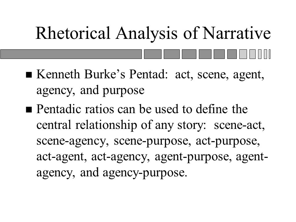 Rhetorical Analysis of Narrative n Kenneth Burke’s Pentad: act, scene, agent, agency, and purpose n Pentadic ratios can be used to define the central relationship of any story: scene-act, scene-agency, scene-purpose, act-purpose, act-agent, act-agency, agent-purpose, agent- agency, and agency-purpose.