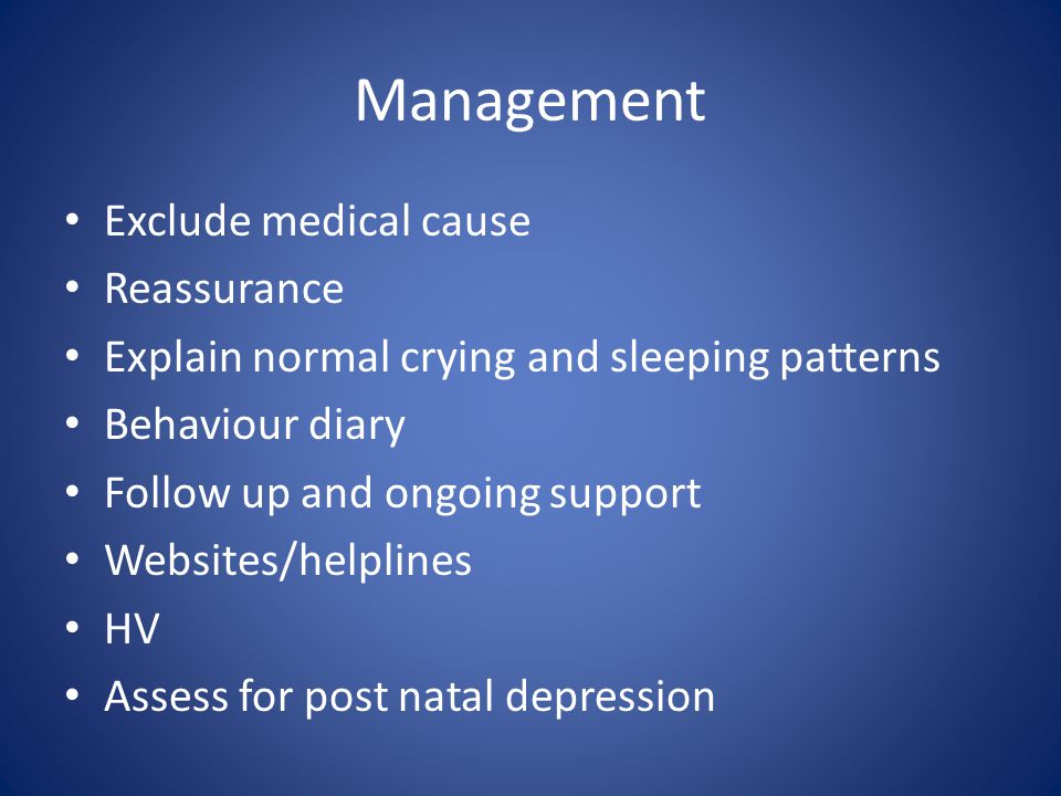 Management Exclude medical cause Reassurance Explain normal crying and sleeping patterns Behaviour diary Follow up and ongoing support Websites/helplines HV Assess for post natal depression