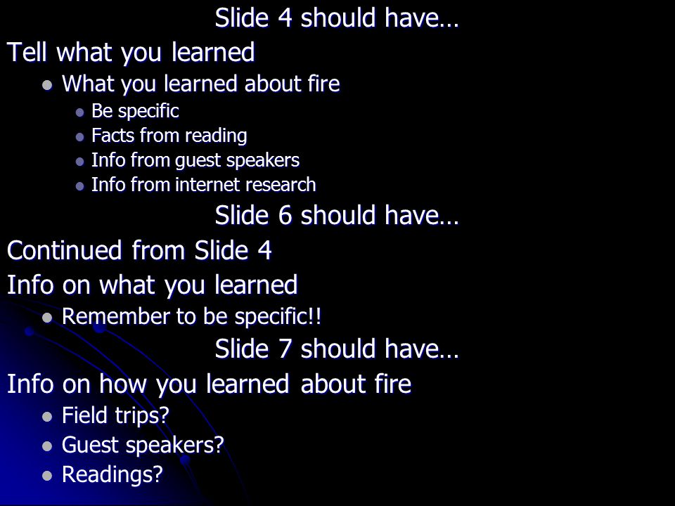 Slide 4 should have… Tell what you learned What you learned about fire What you learned about fire Be specific Be specific Facts from reading Facts from reading Info from guest speakers Info from guest speakers Info from internet research Info from internet research Slide 6 should have… Continued from Slide 4 Info on what you learned Remember to be specific!.