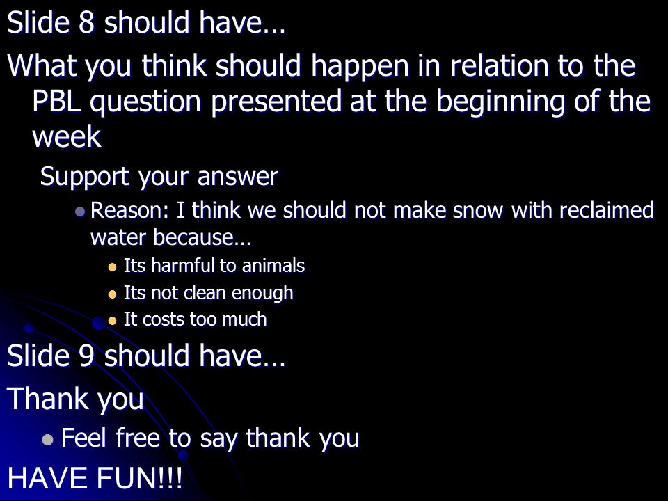 Slide 8 should have… What you think should happen in relation to the PBL question presented at the beginning of the week Support your answer Reason: I think we should not make snow with reclaimed water because… Reason: I think we should not make snow with reclaimed water because… Its harmful to animals Its harmful to animals Its not clean enough Its not clean enough It costs too much It costs too much Slide 9 should have… Thank you Feel free to say thank you Feel free to say thank you HAVE FUN!!!