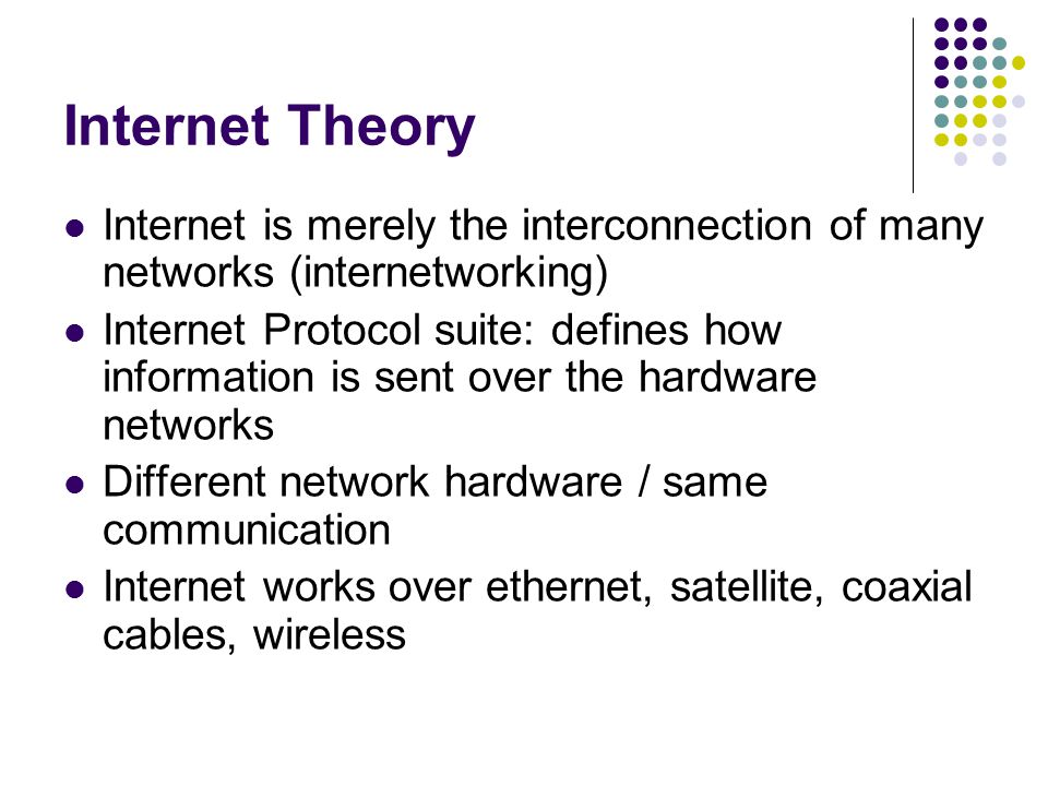 Internet Theory Internet is merely the interconnection of many networks (internetworking) Internet Protocol suite: defines how information is sent over the hardware networks Different network hardware / same communication Internet works over ethernet, satellite, coaxial cables, wireless
