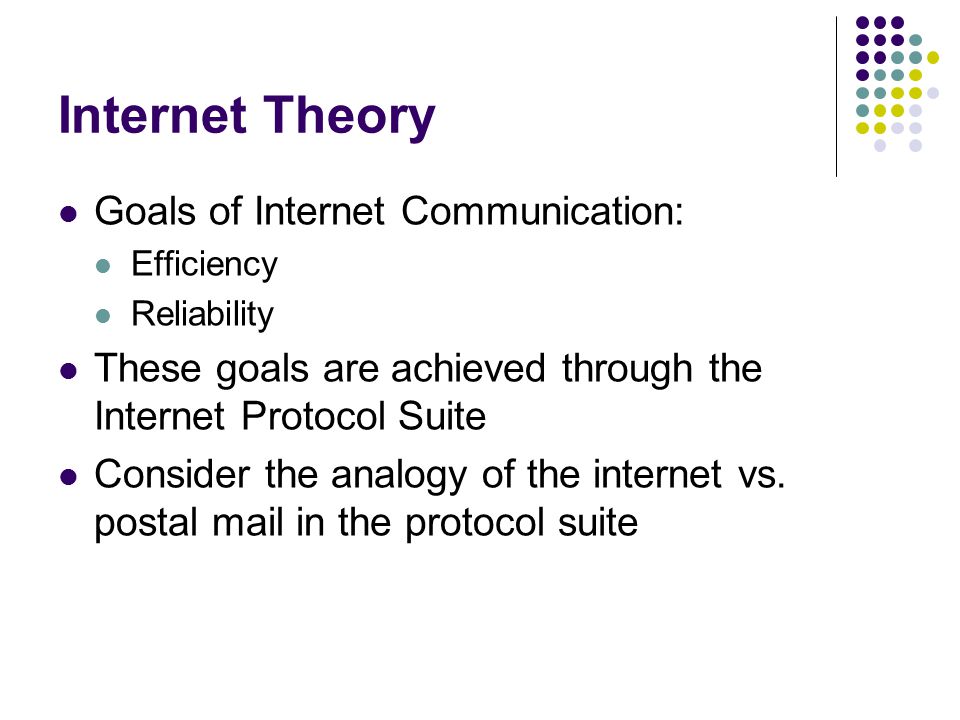Internet Theory Goals of Internet Communication: Efficiency Reliability These goals are achieved through the Internet Protocol Suite Consider the analogy of the internet vs.