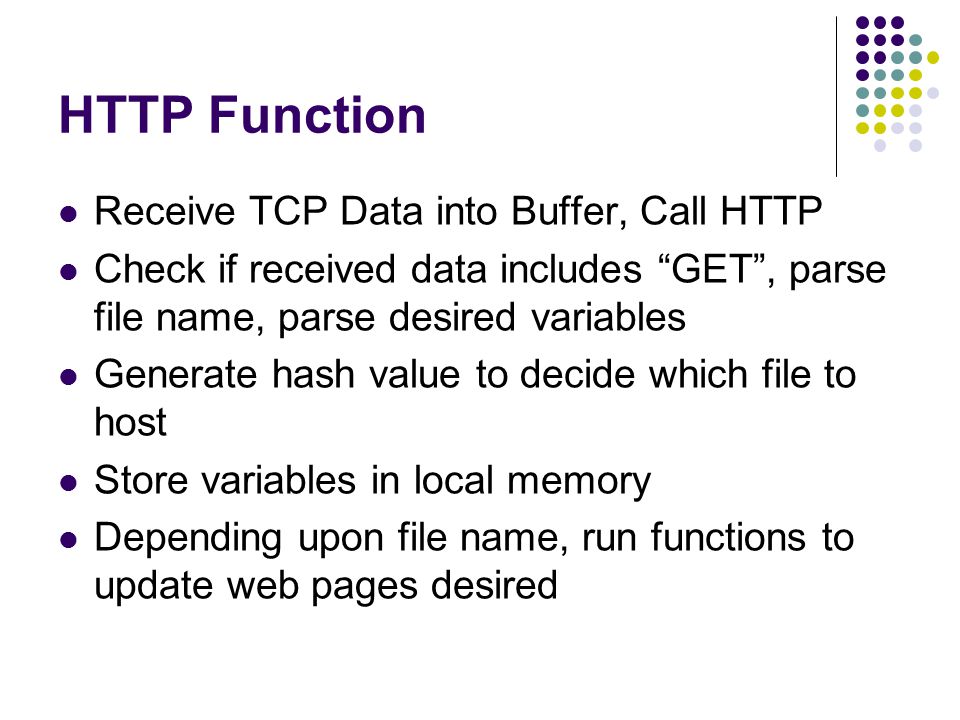 HTTP Function Receive TCP Data into Buffer, Call HTTP Check if received data includes GET , parse file name, parse desired variables Generate hash value to decide which file to host Store variables in local memory Depending upon file name, run functions to update web pages desired