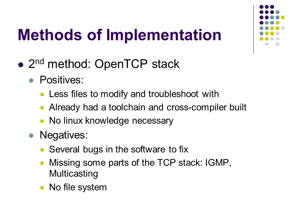 Methods of Implementation 2 nd method: OpenTCP stack Positives: Less files to modify and troubleshoot with Already had a toolchain and cross-compiler built No linux knowledge necessary Negatives: Several bugs in the software to fix Missing some parts of the TCP stack: IGMP, Multicasting No file system