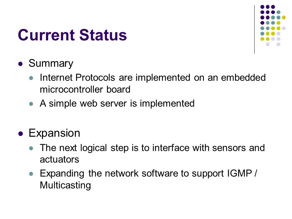 Current Status Summary Internet Protocols are implemented on an embedded microcontroller board A simple web server is implemented Expansion The next logical step is to interface with sensors and actuators Expanding the network software to support IGMP / Multicasting