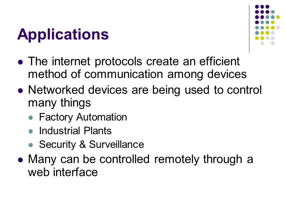 Applications The internet protocols create an efficient method of communication among devices Networked devices are being used to control many things Factory Automation Industrial Plants Security & Surveillance Many can be controlled remotely through a web interface