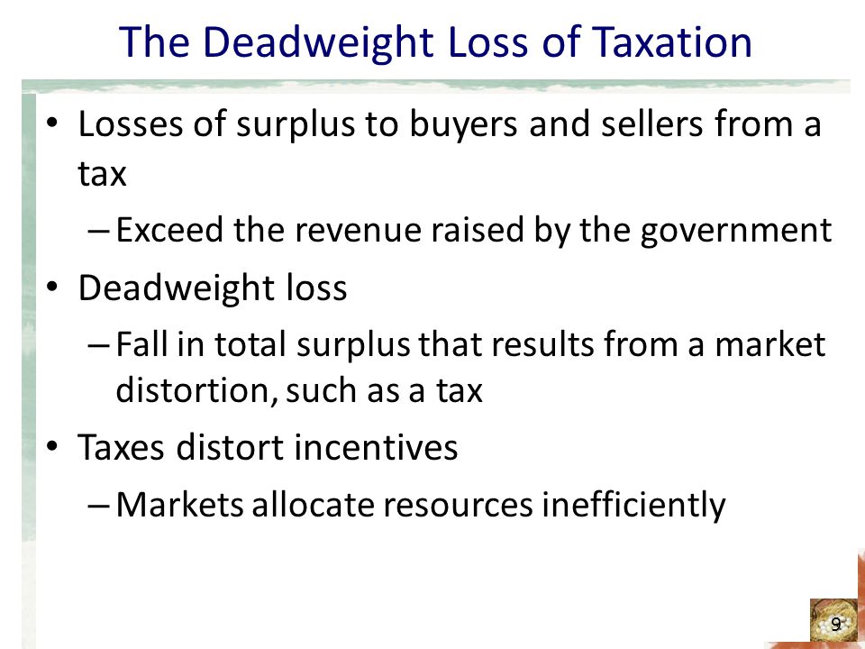 The Deadweight Loss of Taxation Losses of surplus to buyers and sellers from a tax – Exceed the revenue raised by the government Deadweight loss – Fall in total surplus that results from a market distortion, such as a tax Taxes distort incentives – Markets allocate resources inefficiently 9