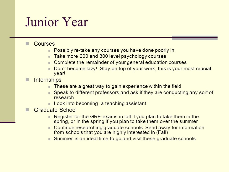 Junior Year Courses Possibly re-take any courses you have done poorly in Take more 200 and 300 level psychology courses Complete the remainder of your general education courses Don’t become lazy.