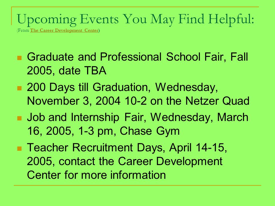 Upcoming Events You May Find Helpful: (From The Career Development Center)The Career Development Center Graduate and Professional School Fair, Fall 2005, date TBA 200 Days till Graduation, Wednesday, November 3, on the Netzer Quad Job and Internship Fair, Wednesday, March 16, 2005, 1-3 pm, Chase Gym Teacher Recruitment Days, April 14-15, 2005, contact the Career Development Center for more information