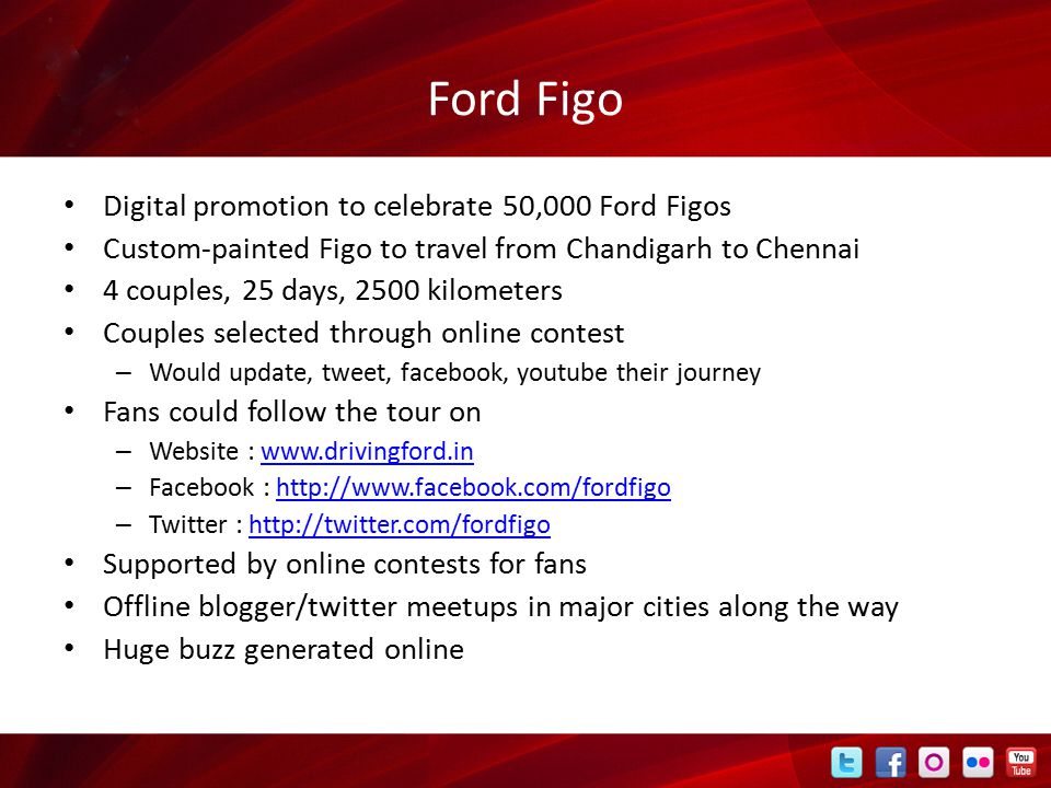 Ford Figo Digital promotion to celebrate 50,000 Ford Figos Custom-painted Figo to travel from Chandigarh to Chennai 4 couples, 25 days, 2500 kilometers Couples selected through online contest – Would update, tweet, facebook, youtube their journey Fans could follow the tour on – Website :   – Facebook :   – Twitter :   Supported by online contests for fans Offline blogger/twitter meetups in major cities along the way Huge buzz generated online