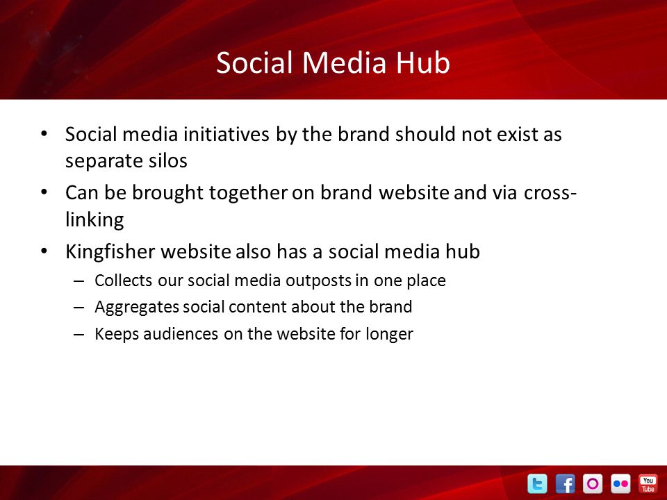 Social Media Hub Social media initiatives by the brand should not exist as separate silos Can be brought together on brand website and via cross- linking Kingfisher website also has a social media hub – Collects our social media outposts in one place – Aggregates social content about the brand – Keeps audiences on the website for longer