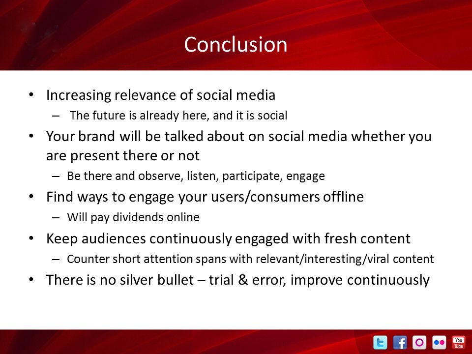 Conclusion Increasing relevance of social media – The future is already here, and it is social Your brand will be talked about on social media whether you are present there or not – Be there and observe, listen, participate, engage Find ways to engage your users/consumers offline – Will pay dividends online Keep audiences continuously engaged with fresh content – Counter short attention spans with relevant/interesting/viral content There is no silver bullet – trial & error, improve continuously
