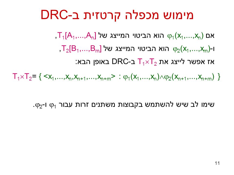 11 מימוש מכפלה קרטזית ב-DRC אם  1 (x 1,...,x n ) הוא הביטוי המייצג של T 1 [A 1,...,A n ], ו-  2 (x 1,...,x m ) הוא הביטוי המייצג של T 2 [B 1,...,B m ], אז אפשר לייצג את T 1  T 2 ב-DRC באופן הבא: T 1  T 2 = { :  1 (x 1,...,x n )  2 (x n+1,...,x n+m ) } שימו לב שיש להשתמש בקבוצות משתנים זרות עבור  1 ו-  2.