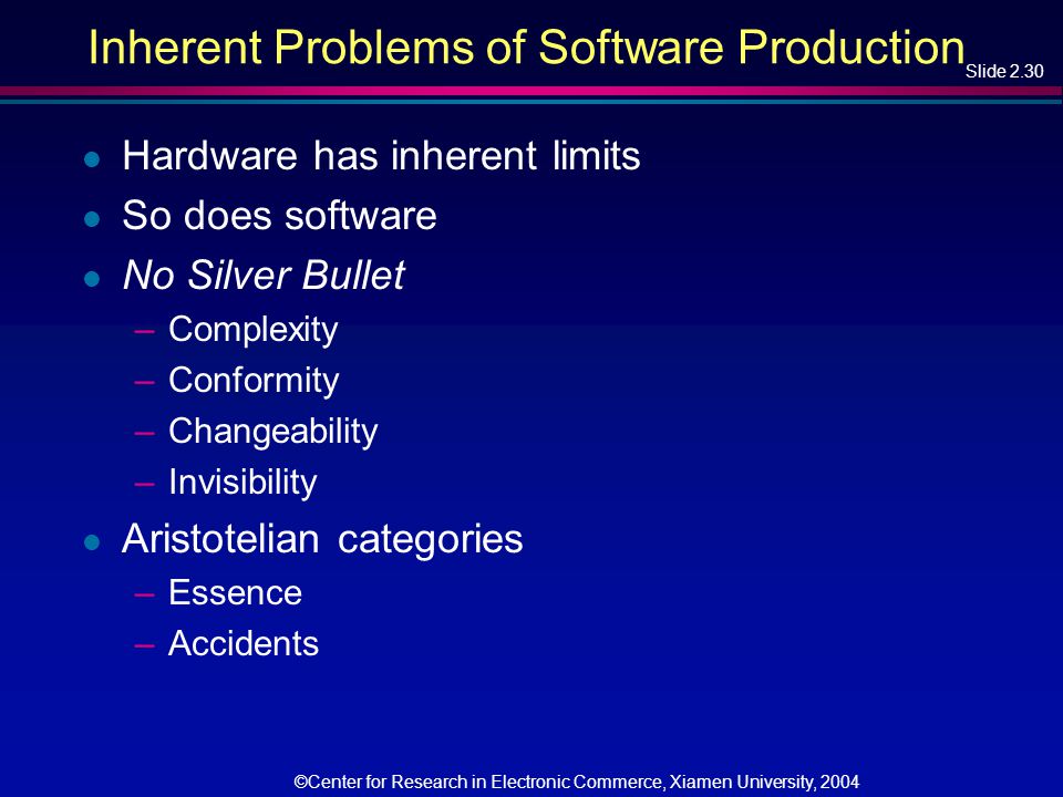 Slide 2.30 ©Center for Research in Electronic Commerce, Xiamen University, 2004 Inherent Problems of Software Production l Hardware has inherent limits l So does software l No Silver Bullet –Complexity –Conformity –Changeability –Invisibility l Aristotelian categories –Essence –Accidents