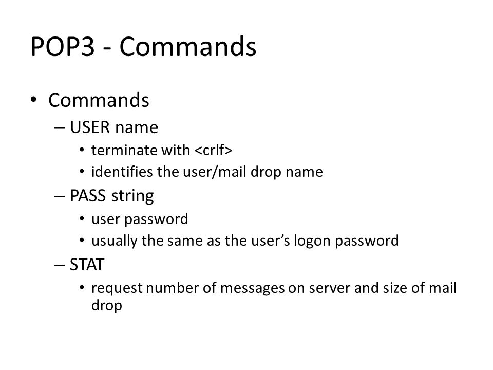 POP3 - Commands Commands – USER name terminate with identifies the user/mail drop name – PASS string user password usually the same as the user’s logon password – STAT request number of messages on server and size of mail drop