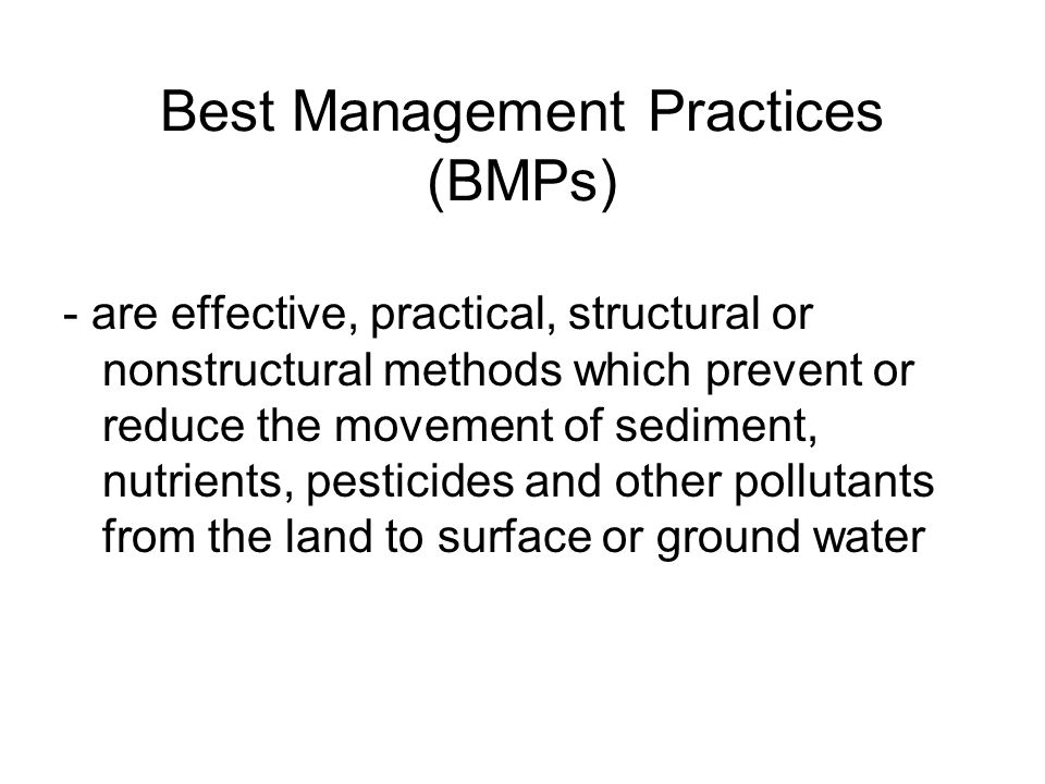 Best Management Practices (BMPs) - are effective, practical, structural or nonstructural methods which prevent or reduce the movement of sediment, nutrients, pesticides and other pollutants from the land to surface or ground water
