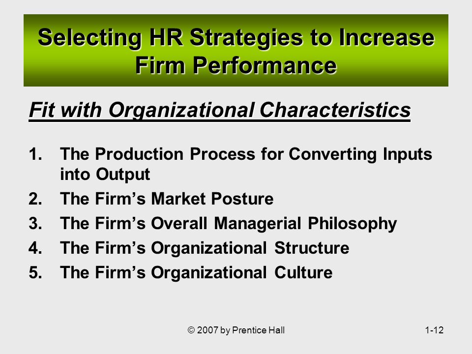 © 2007 by Prentice Hall1-12 Selecting HR Strategies to Increase Firm Performance Fit with Organizational Characteristics 1.The Production Process for Converting Inputs into Output 2.The Firm’s Market Posture 3.The Firm’s Overall Managerial Philosophy 4.The Firm’s Organizational Structure 5.The Firm’s Organizational Culture