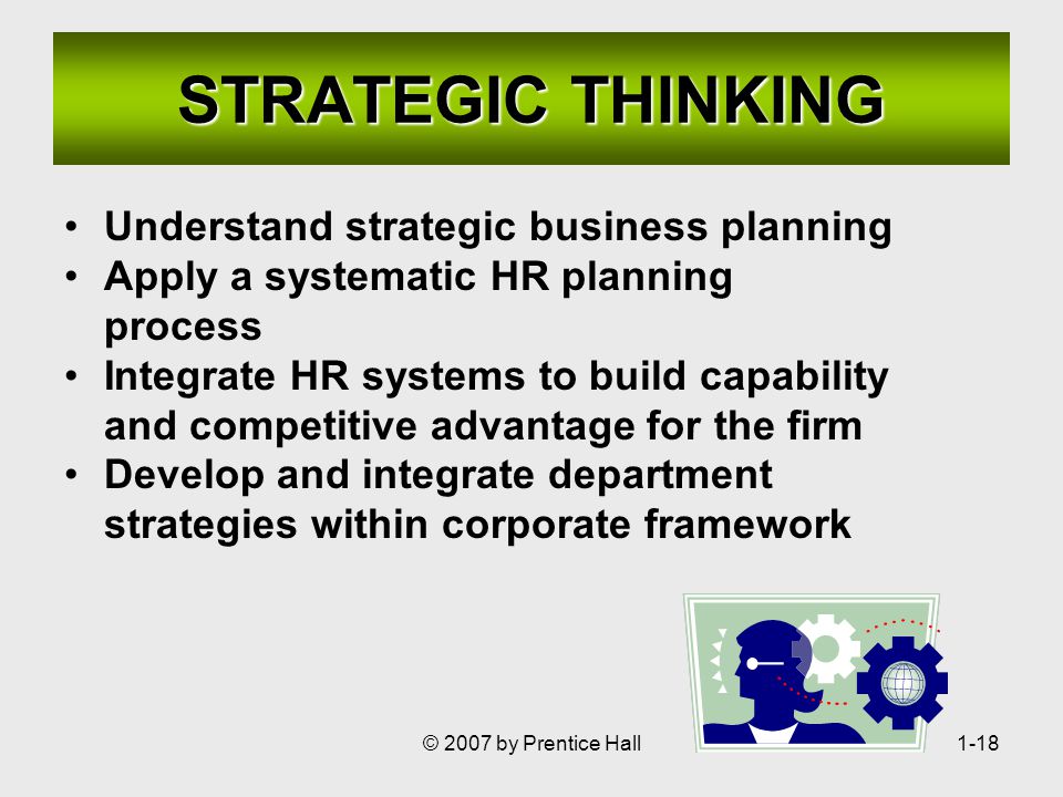 © 2007 by Prentice Hall1-18 STRATEGIC THINKING Understand strategic business planning Apply a systematic HR planning process Integrate HR systems to build capability and competitive advantage for the firm Develop and integrate department strategies within corporate framework