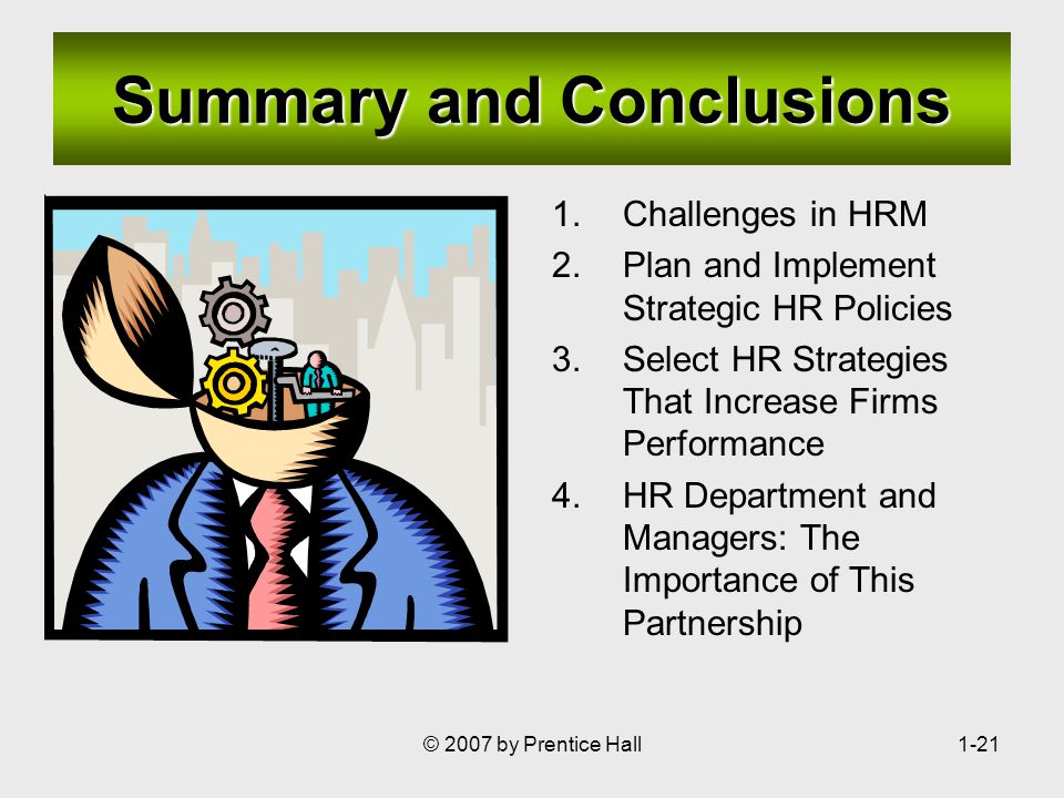 © 2007 by Prentice Hall1-21 Summary and Conclusions 1.Challenges in HRM 2.Plan and Implement Strategic HR Policies 3.Select HR Strategies That Increase Firms Performance 4.HR Department and Managers: The Importance of This Partnership