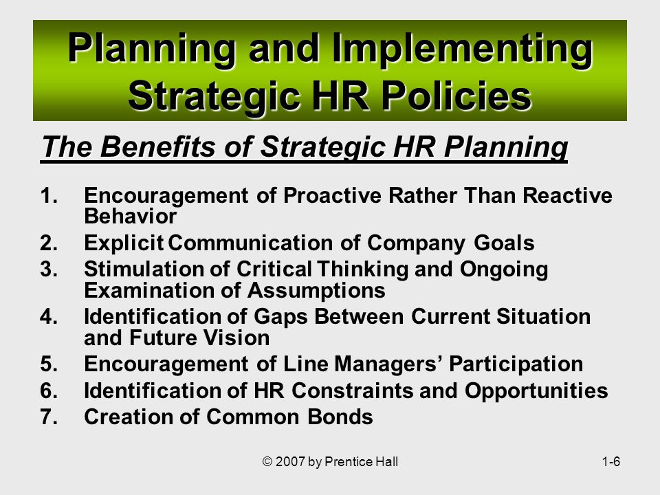 © 2007 by Prentice Hall1-6 Planning and Implementing Strategic HR Policies The Benefits of Strategic HR Planning 1.Encouragement of Proactive Rather Than Reactive Behavior 2.Explicit Communication of Company Goals 3.Stimulation of Critical Thinking and Ongoing Examination of Assumptions 4.Identification of Gaps Between Current Situation and Future Vision 5.Encouragement of Line Managers’ Participation 6.Identification of HR Constraints and Opportunities 7.Creation of Common Bonds
